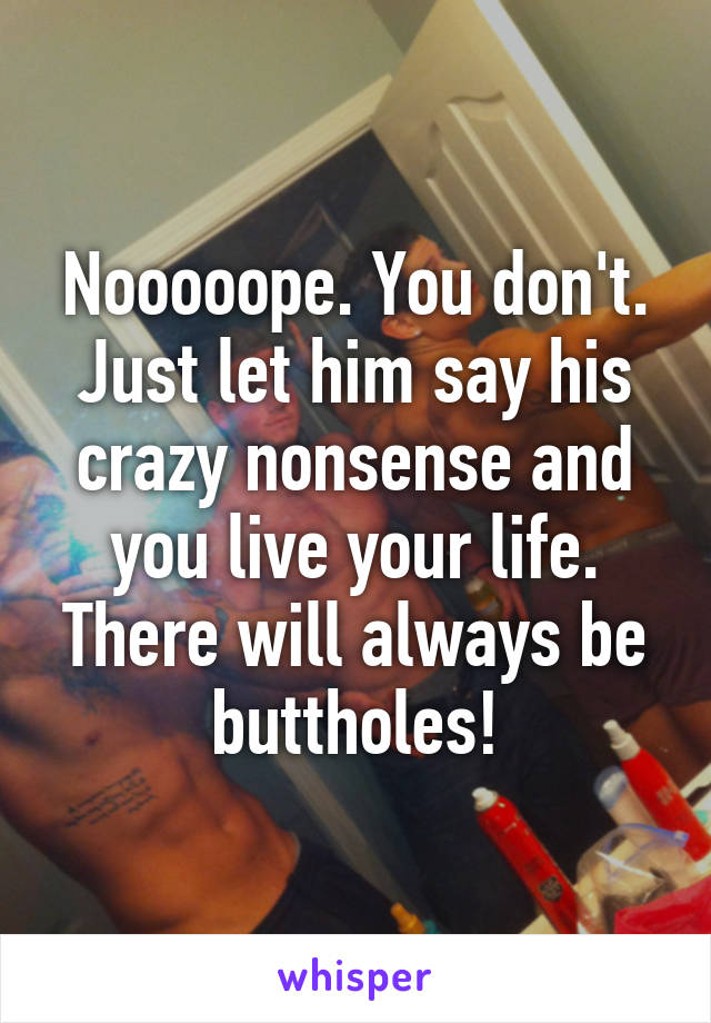 Nooooope. You don't. Just let him say his crazy nonsense and you live your life. There will always be buttholes!