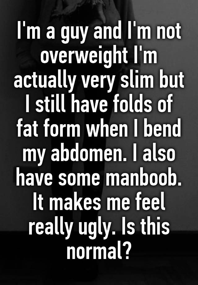 I'm a guy and I'm not overweight I'm actually very slim but I still have folds of fat form when I bend my abdomen. I also have some manboob. It makes me feel really ugly. Is this normal?