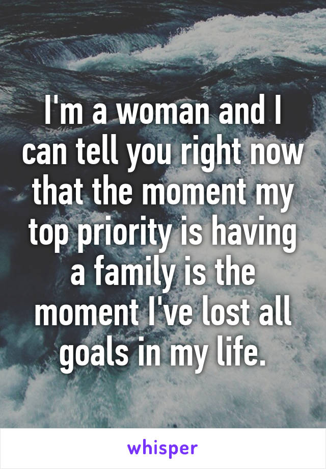 I'm a woman and I can tell you right now that the moment my top priority is having a family is the moment I've lost all goals in my life.