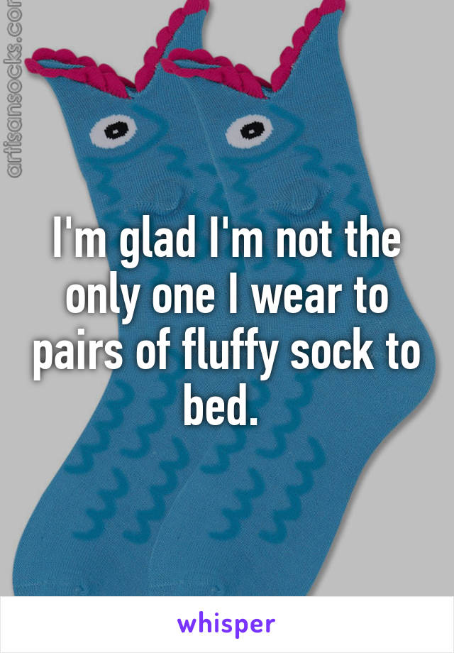 I'm glad I'm not the only one I wear to pairs of fluffy sock to bed. 