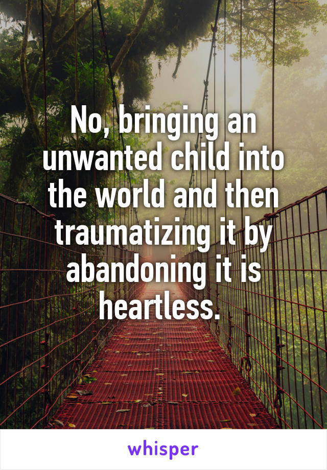 No, bringing an unwanted child into the world and then traumatizing it by abandoning it is heartless. 

