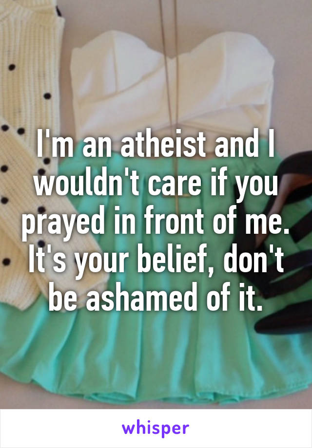 I'm an atheist and I wouldn't care if you prayed in front of me. It's your belief, don't be ashamed of it.
