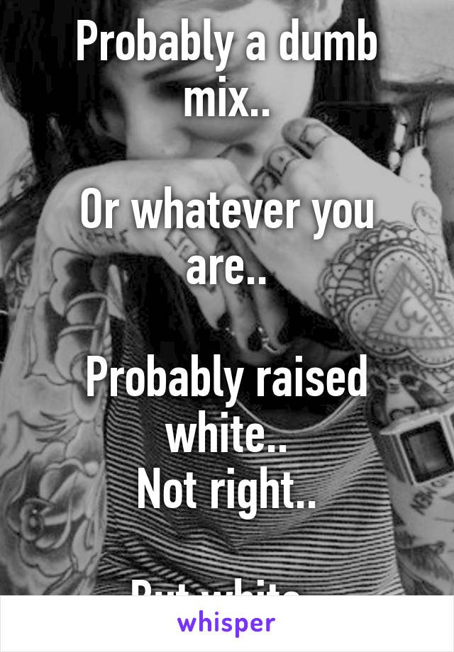 Probably a dumb mix..

Or whatever you are..

Probably raised white..
Not right..

But white..