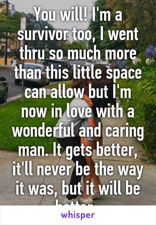 You will! I'm a survivor too, I went thru so much more than this little space can allow but I'm now in love with a wonderful and caring man. It gets better, it'll never be the way it was, but it will be better. 