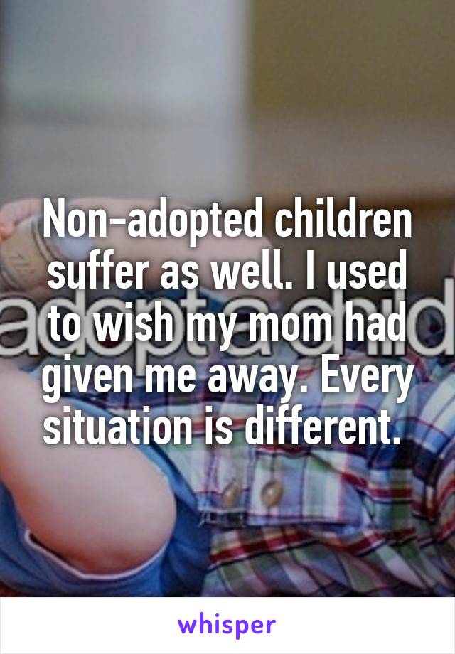 Non-adopted children suffer as well. I used to wish my mom had given me away. Every situation is different. 