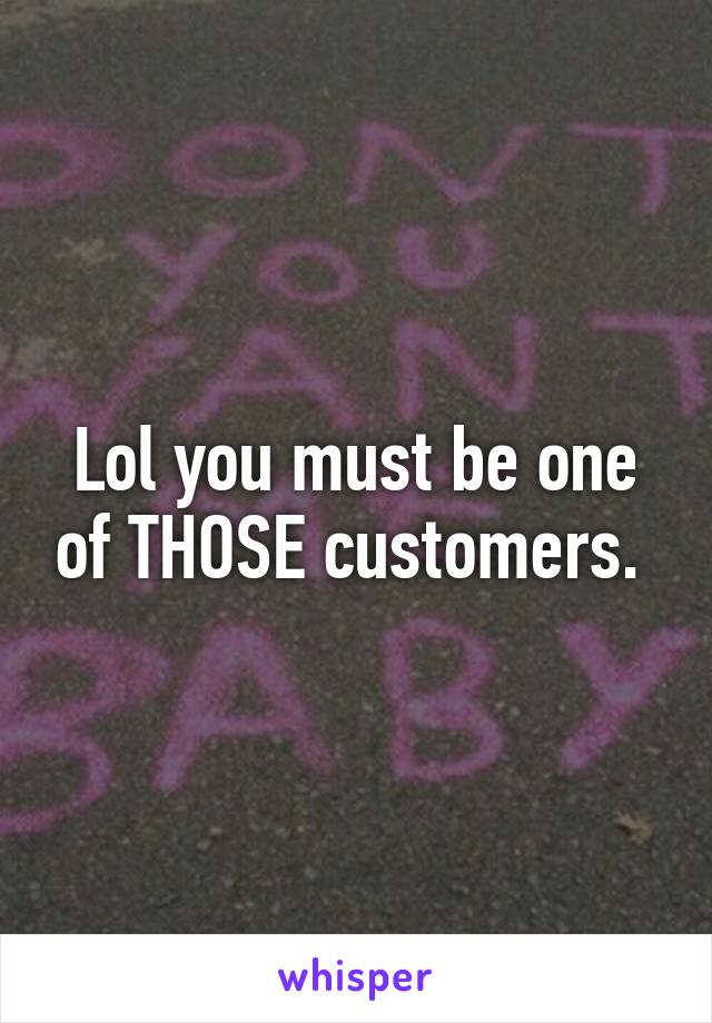 Lol you must be one of THOSE customers. 