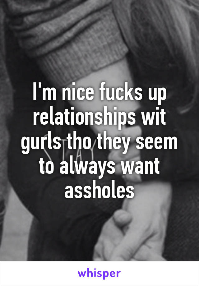 I'm nice fucks up relationships wit gurls tho they seem to always want assholes