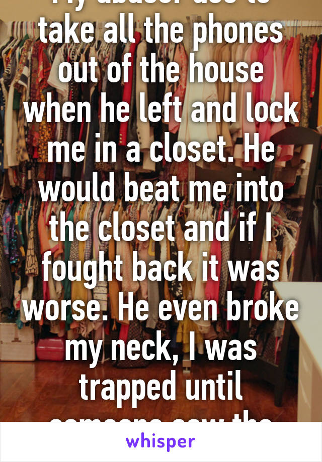 My abuser use to take all the phones out of the house when he left and lock me in a closet. He would beat me into the closet and if I fought back it was worse. He even broke my neck, I was trapped until someone saw the truth and helped. 