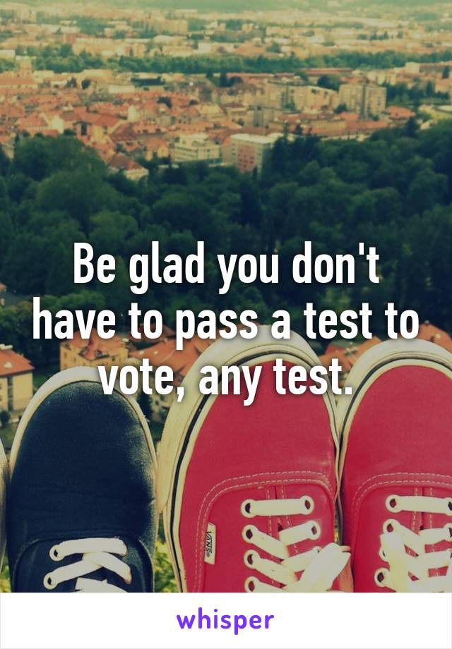 Be glad you don't have to pass a test to vote, any test.