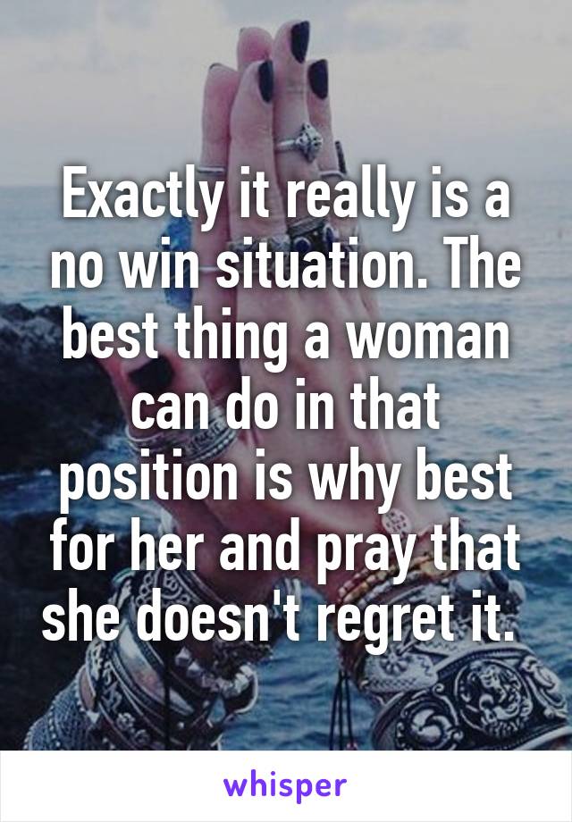 Exactly it really is a no win situation. The best thing a woman can do in that position is why best for her and pray that she doesn't regret it. 