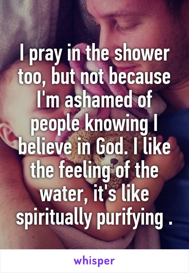 I pray in the shower too, but not because I'm ashamed of people knowing I believe in God. I like the feeling of the water, it's like spiritually purifying .