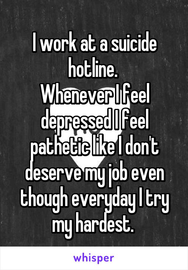 I work at a suicide hotline. 
Whenever I feel depressed I feel pathetic like I don't deserve my job even though everyday I try my hardest. 