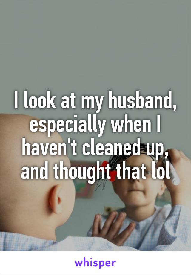 I look at my husband, especially when I haven't cleaned up, and thought that lol