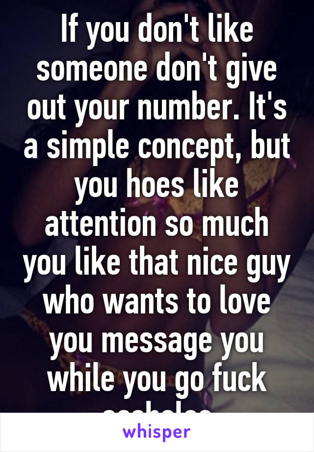 If you don't like someone don't give out your number. It's a simple concept, but you hoes like attention so much you like that nice guy who wants to love you message you while you go fuck assholes