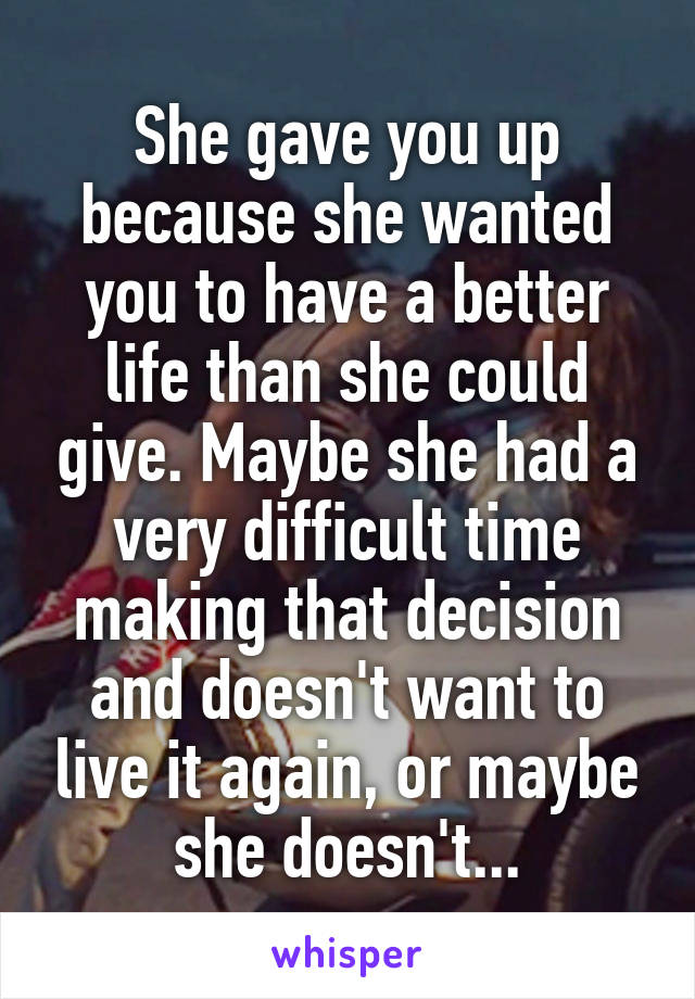 She gave you up because she wanted you to have a better life than she could give. Maybe she had a very difficult time making that decision and doesn't want to live it again, or maybe she doesn't...