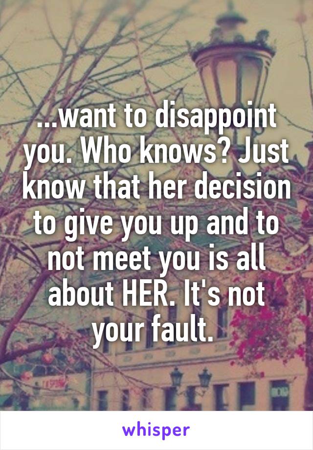 ...want to disappoint you. Who knows? Just know that her decision to give you up and to not meet you is all about HER. It's not your fault. 