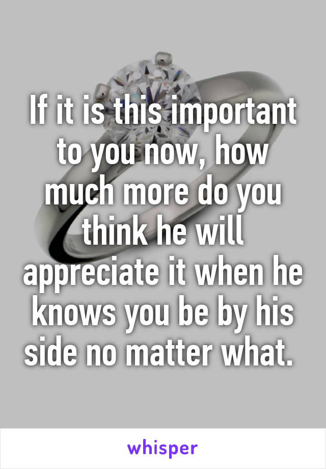 If it is this important to you now, how much more do you think he will appreciate it when he knows you be by his side no matter what. 