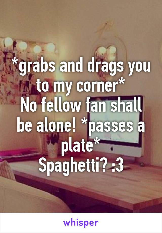 *grabs and drags you to my corner*
No fellow fan shall be alone! *passes a plate*
Spaghetti? :3