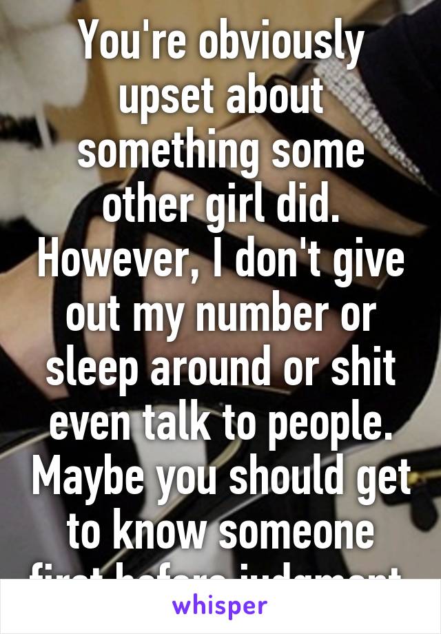 You're obviously upset about something some other girl did. However, I don't give out my number or sleep around or shit even talk to people. Maybe you should get to know someone first before judgment.