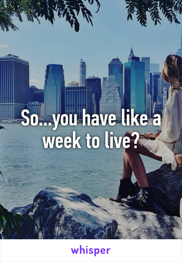 So...you have like a week to live?