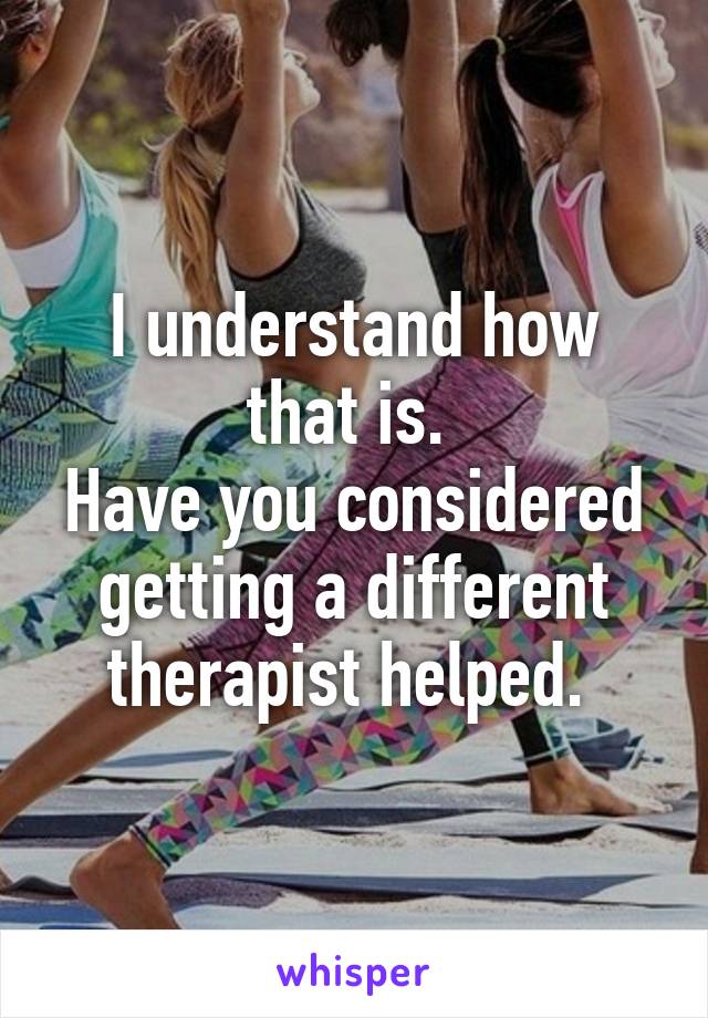 I understand how that is. 
Have you considered getting a different therapist helped. 