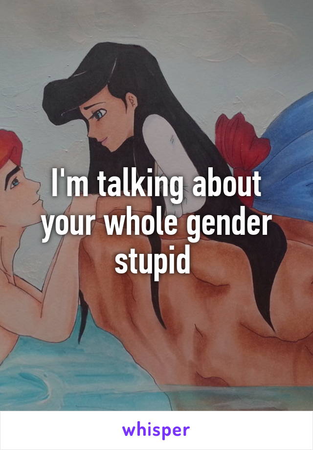 I'm talking about your whole gender stupid 