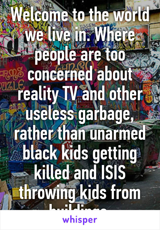 Welcome to the world we live in. Where people are too concerned about reality TV and other useless garbage, rather than unarmed black kids getting killed and ISIS throwing kids from buildings.