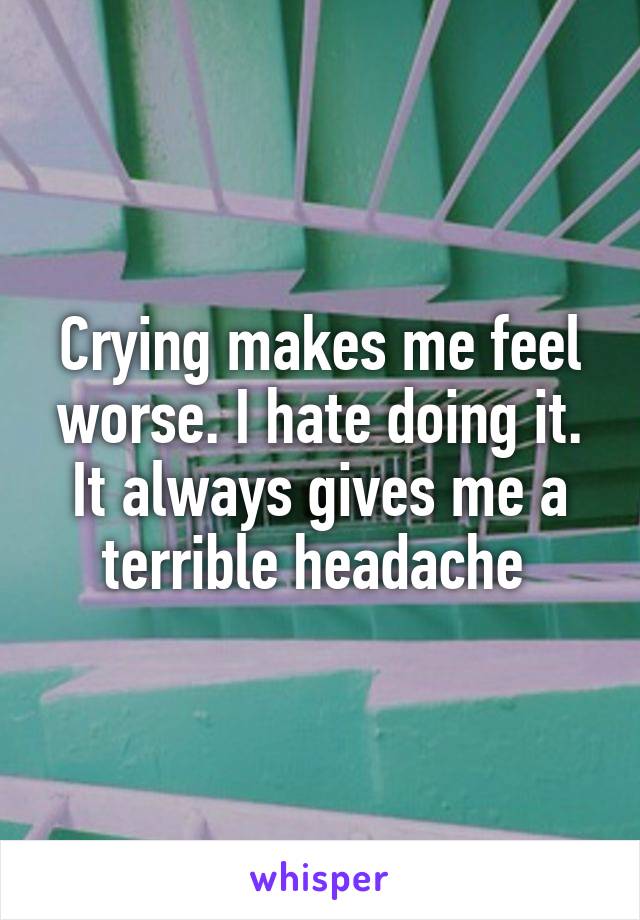 Crying makes me feel worse. I hate doing it. It always gives me a terrible headache 