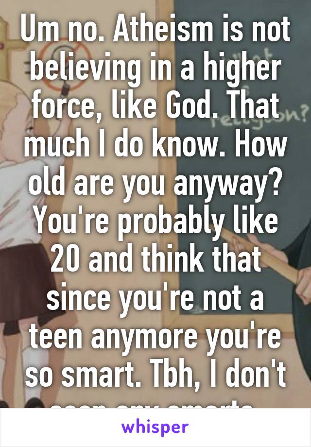 Um no. Atheism is not believing in a higher force, like God. That much I do know. How old are you anyway? You're probably like 20 and think that since you're not a teen anymore you're so smart. Tbh, I don't seen any smarts 