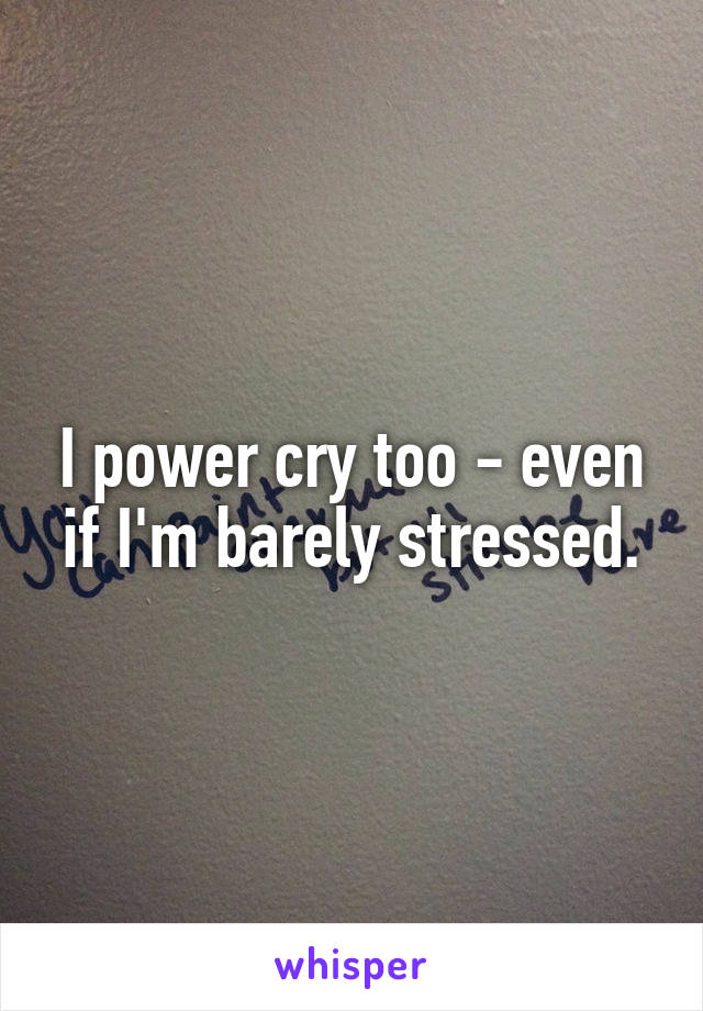 I power cry too - even if I'm barely stressed.