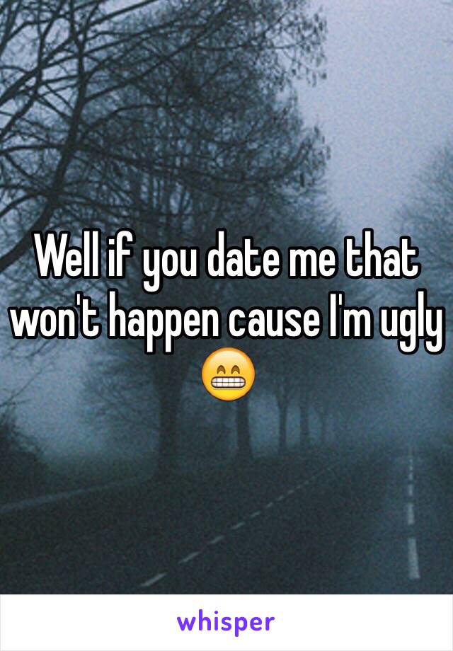 Well if you date me that won't happen cause I'm ugly 😁