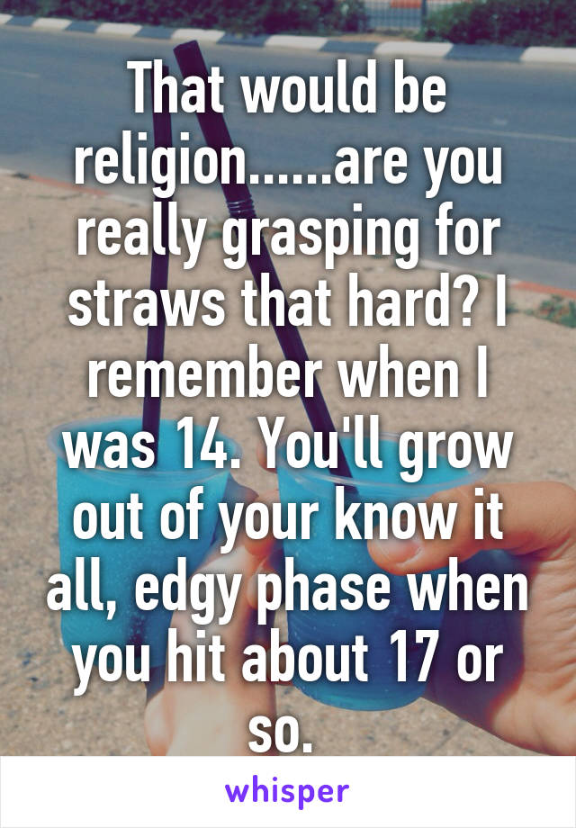 That would be religion......are you really grasping for straws that hard? I remember when I was 14. You'll grow out of your know it all, edgy phase when you hit about 17 or so. 