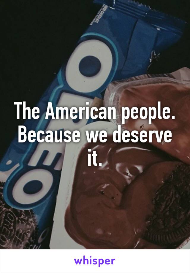 The American people. Because we deserve it.