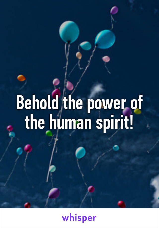 Behold the power of the human spirit!
