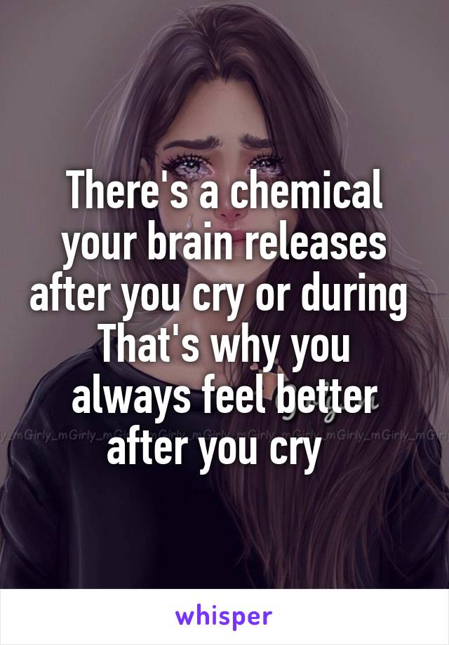 There's a chemical your brain releases after you cry or during 
That's why you always feel better after you cry  