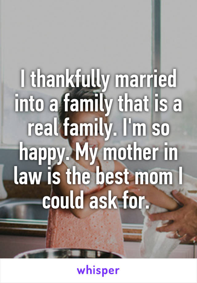 I thankfully married into a family that is a real family. I'm so happy. My mother in law is the best mom I could ask for. 