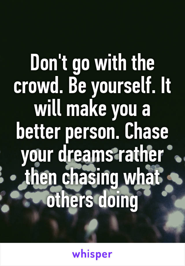 Don't go with the crowd. Be yourself. It will make you a better person. Chase your dreams rather then chasing what others doing