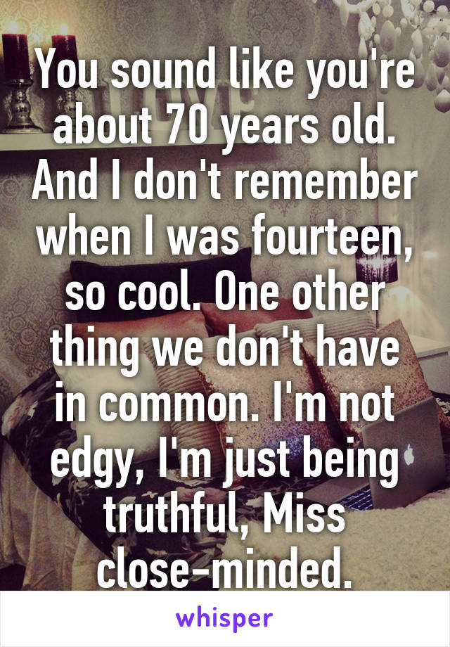 You sound like you're about 70 years old. And I don't remember when I was fourteen, so cool. One other thing we don't have in common. I'm not edgy, I'm just being truthful, Miss close-minded.