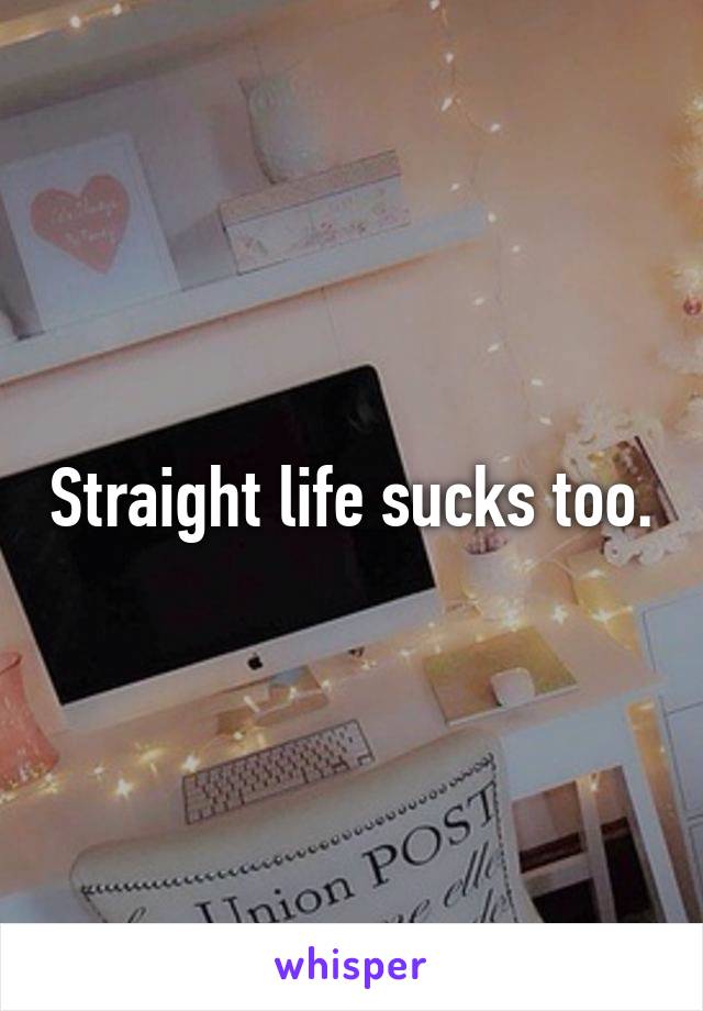 Straight life sucks too.