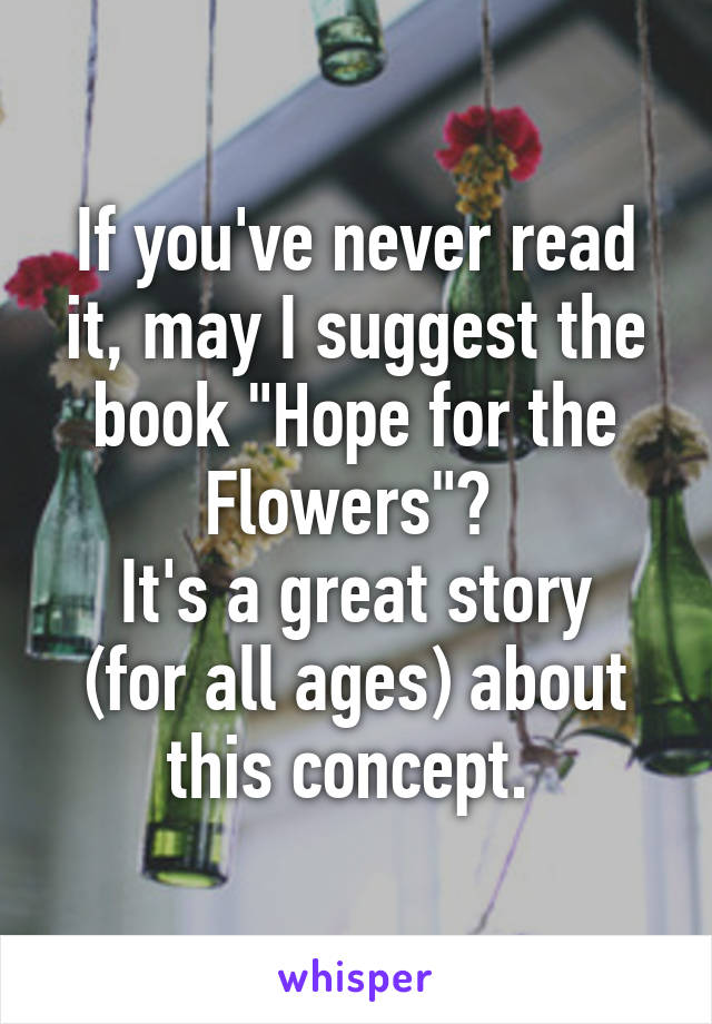 If you've never read it, may I suggest the book "Hope for the Flowers"? 
It's a great story (for all ages) about this concept. 