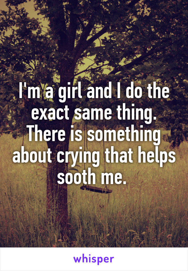 I'm a girl and I do the exact same thing. There is something about crying that helps sooth me. 