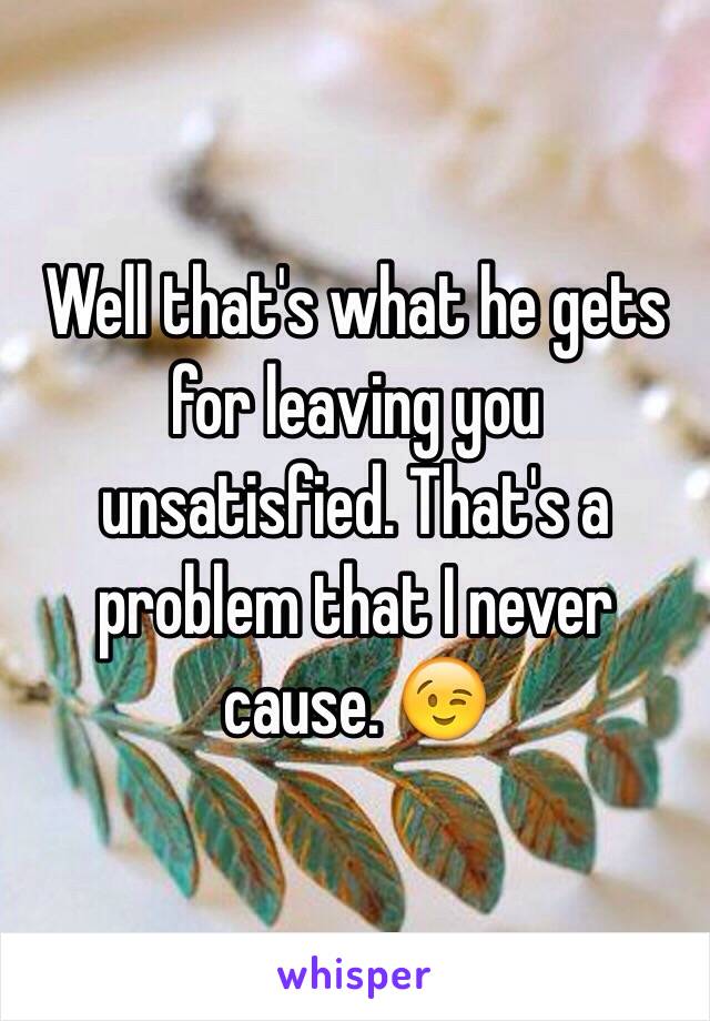 Well that's what he gets for leaving you unsatisfied. That's a problem that I never cause. 😉