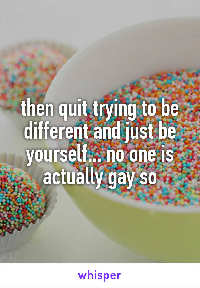 then quit trying to be different and just be yourself... no one is actually gay so