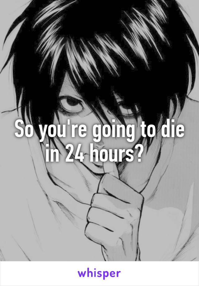 So you're going to die in 24 hours?  