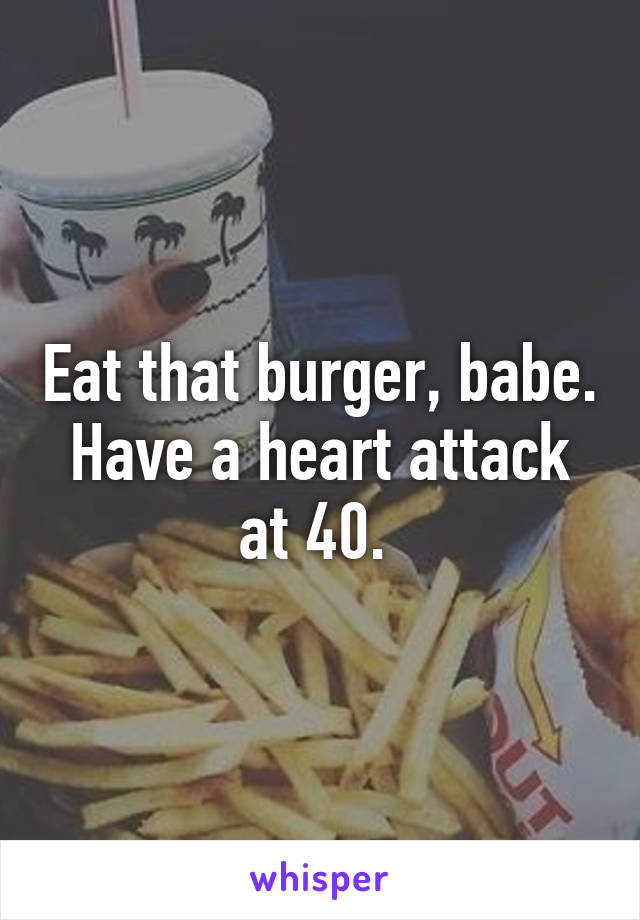 Eat that burger, babe. Have a heart attack at 40. 