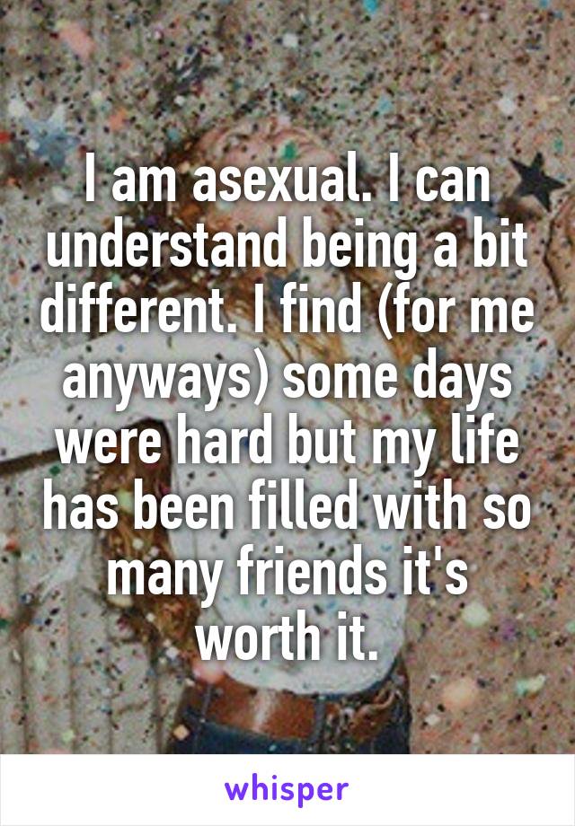 I am asexual. I can understand being a bit different. I find (for me anyways) some days were hard but my life has been filled with so many friends it's worth it.