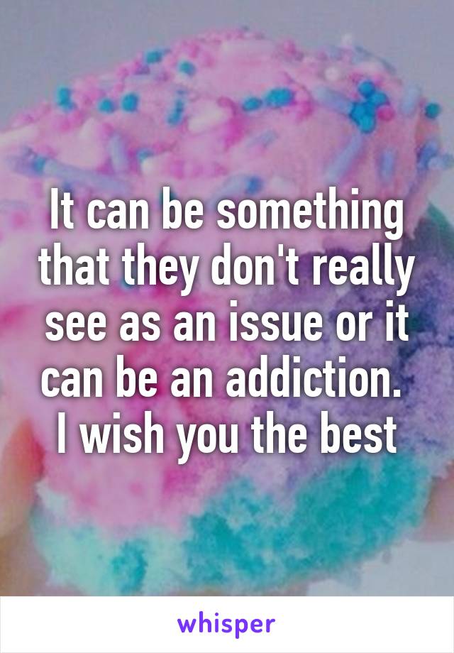 It can be something that they don't really see as an issue or it can be an addiction. 
I wish you the best