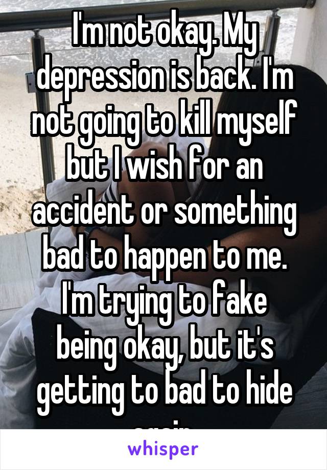 I'm not okay. My depression is back. I'm not going to kill myself but I wish for an accident or something bad to happen to me.
I'm trying to fake being okay, but it's getting to bad to hide again.