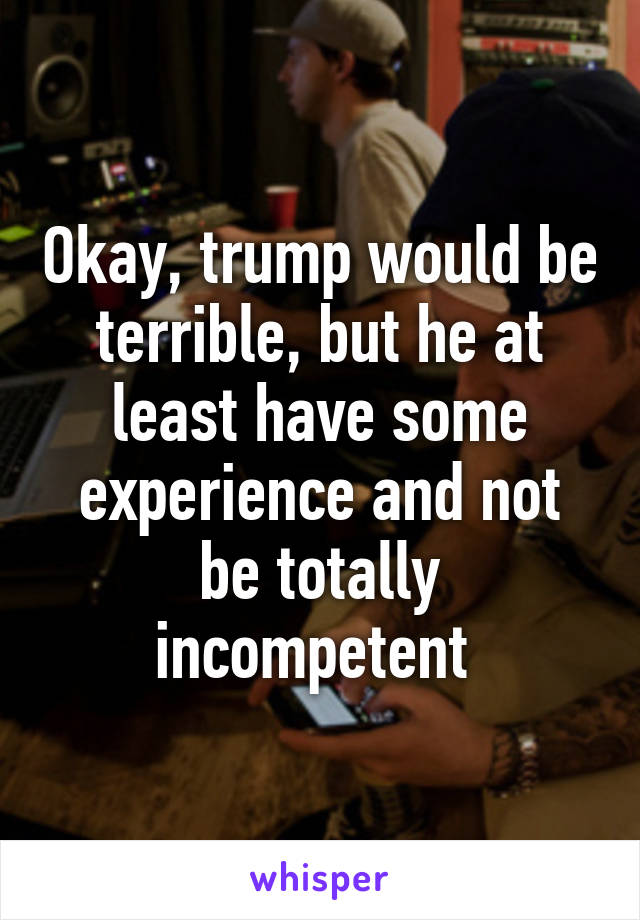 Okay, trump would be terrible, but he at least have some experience and not be totally incompetent 