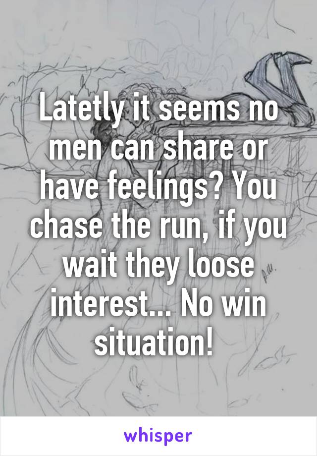 Latetly it seems no men can share or have feelings? You chase the run, if you wait they loose interest... No win situation! 